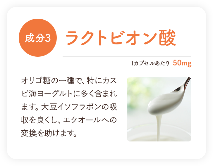 成分3 ラクトビオン酸 オリゴ糖の一種で、特にカスピ海ヨーグルトに多く含まれます。大豆イソフラボンの吸収を良くし、エクオールへの変換を助けます。