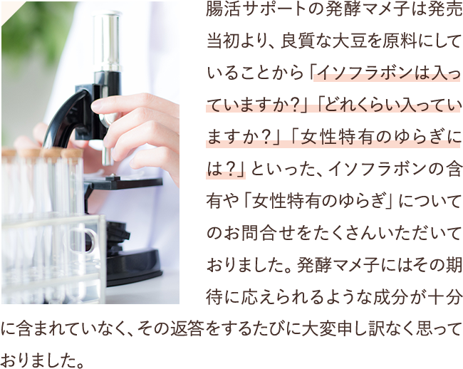 腸活サポートの発酵マメ子は発売当初より、良質な大豆を原料にしていることから「イソフラボンは入っていますか？」「どれくらい入っていますか？」「女性特有のゆらぎには？」といった、イソフラボンの含有や「女性特有のゆらぎ」についてのお問合せをたくさんいただいておりました。発酵マメ子にはその期待に応えられるような成分が十分に含まれていなく、その返答をするたびに大変申し訳なく思っておりました。