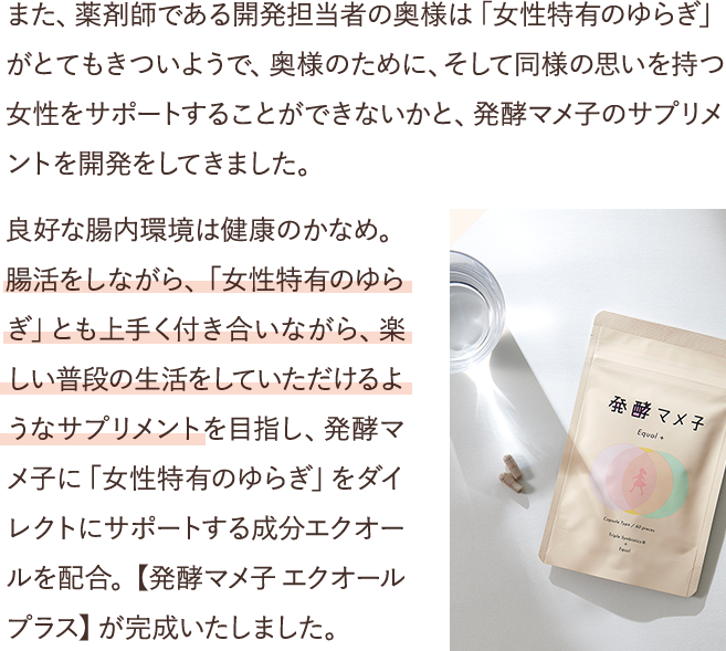 また、薬剤師である開発担当者の奥様は「女性特有のゆらぎ」がとてもきついようで、奥様のために、そして同様の思いを持つ女性をサポートすることができないかと、発酵マメ子のサプリメントを開発をしてきました。良好な腸内環境は健康のかなめ。腸活をしながら、「女性特有のゆらぎ」とも上手く付き合いながら、楽しい普段の生活をしていただけるようなサプリメントを目指し、発酵マメ子に「女性特有のゆらぎ」をダイレクトにサポートする成分エクオールを配合。【発酵マメ子 エクオールプラス】が完成いたしました。